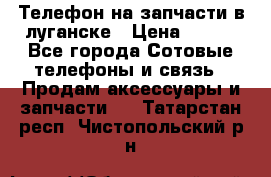 Телефон на запчасти в луганске › Цена ­ 300 - Все города Сотовые телефоны и связь » Продам аксессуары и запчасти   . Татарстан респ.,Чистопольский р-н